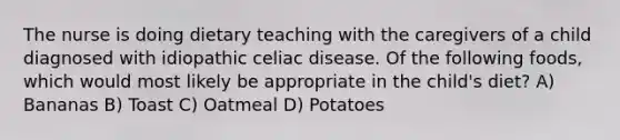 The nurse is doing dietary teaching with the caregivers of a child diagnosed with idiopathic celiac disease. Of the following foods, which would most likely be appropriate in the child's diet? A) Bananas B) Toast C) Oatmeal D) Potatoes