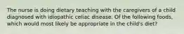 The nurse is doing dietary teaching with the caregivers of a child diagnosed with idiopathic celiac disease. Of the following foods, which would most likely be appropriate in the child's diet?