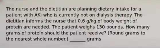 The nurse and the dietitian are planning dietary intake for a patient with AKI who is currently not on dialysis therapy. The dietitian informs the nurse that 0.6 g/kg of body weight of protein are needed. The patient weighs 130 pounds. How many grams of protein should the patient receive? (Round grams to the nearest whole number.) _______ grams