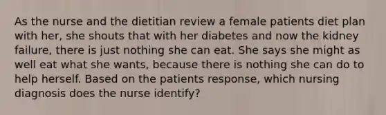 As the nurse and the dietitian review a female patients diet plan with her, she shouts that with her diabetes and now the kidney failure, there is just nothing she can eat. She says she might as well eat what she wants, because there is nothing she can do to help herself. Based on the patients response, which nursing diagnosis does the nurse identify?