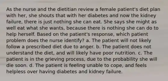 As the nurse and the dietitian review a female patient's diet plan with her, she shouts that with her diabetes and now the kidney failure, there is just nothing she can eat. She says she might as well eat what she wants, because there is nothing she can do to help herself. Based on the patient's response, which patient problem does the nurse identify? a. The patient will not likely follow a prescribed diet due to anger. b. The patient does not understand the diet, and will likely have poor nutrition. c. The patient is in the grieving process, due to the probability she will die soon. d. The patient is feeling unable to cope, and feels helpless over having diabetes and kidney failure.