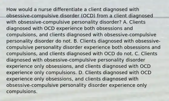 How would a nurse differentiate a client diagnosed with obsessive-compulsive disorder (OCD) from a client diagnosed with obsessive-compulsive personality disorder? A. Clients diagnosed with OCD experience both obsessions and compulsions, and clients diagnosed with obsessive-compulsive personality disorder do not. B. Clients diagnosed with obsessive-compulsive personality disorder experience both obsessions and compulsions, and clients diagnosed with OCD do not. C. Clients diagnosed with obsessive-compulsive personality disorder experience only obsessions, and clients diagnosed with OCD experience only compulsions. D. Clients diagnosed with OCD experience only obsessions, and clients diagnosed with obsessive-compulsive personality disorder experience only compulsions.