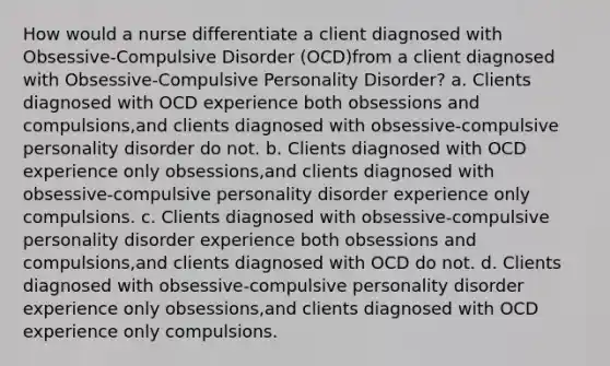 How would a nurse differentiate a client diagnosed with Obsessive-Compulsive Disorder (OCD)from a client diagnosed with Obsessive-Compulsive Personality Disorder? a. Clients diagnosed with OCD experience both obsessions and compulsions,and clients diagnosed with obsessive-compulsive personality disorder do not. b. Clients diagnosed with OCD experience only obsessions,and clients diagnosed with obsessive-compulsive personality disorder experience only compulsions. c. Clients diagnosed with obsessive-compulsive personality disorder experience both obsessions and compulsions,and clients diagnosed with OCD do not. d. Clients diagnosed with obsessive-compulsive personality disorder experience only obsessions,and clients diagnosed with OCD experience only compulsions.