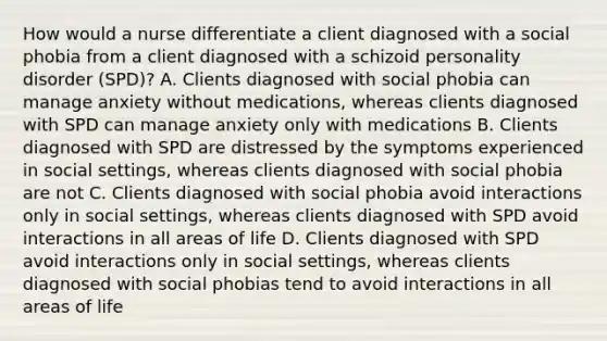 How would a nurse differentiate a client diagnosed with a social phobia from a client diagnosed with a schizoid personality disorder (SPD)? A. Clients diagnosed with social phobia can manage anxiety without medications, whereas clients diagnosed with SPD can manage anxiety only with medications B. Clients diagnosed with SPD are distressed by the symptoms experienced in social settings, whereas clients diagnosed with social phobia are not C. Clients diagnosed with social phobia avoid interactions only in social settings, whereas clients diagnosed with SPD avoid interactions in all areas of life D. Clients diagnosed with SPD avoid interactions only in social settings, whereas clients diagnosed with social phobias tend to avoid interactions in all areas of life