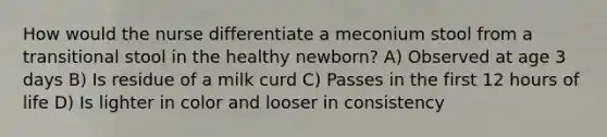 How would the nurse differentiate a meconium stool from a transitional stool in the healthy newborn? A) Observed at age 3 days B) Is residue of a milk curd C) Passes in the first 12 hours of life D) Is lighter in color and looser in consistency