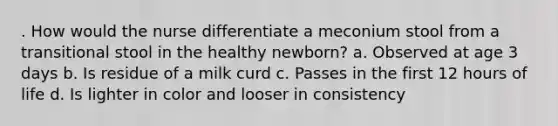 . How would the nurse differentiate a meconium stool from a transitional stool in the healthy newborn? a. Observed at age 3 days b. Is residue of a milk curd c. Passes in the first 12 hours of life d. Is lighter in color and looser in consistency