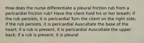 How does the nurse differentiate a pleural friction rub from a pericardial friction rub? Have the client hold his or her breath; if the rub persists, it is pericardial Turn the client on the right side; if the rub persists, it is pericardial Auscultate the base of the heart; if a rub is present, it is pericardial Auscultate the upper back; if a rub is present, it is pleural