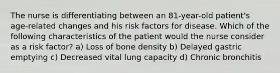 The nurse is differentiating between an 81-year-old patient's age-related changes and his risk factors for disease. Which of the following characteristics of the patient would the nurse consider as a risk factor? a) Loss of bone density b) Delayed gastric emptying c) Decreased vital lung capacity d) Chronic bronchitis