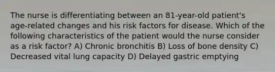 The nurse is differentiating between an 81-year-old patient's age-related changes and his risk factors for disease. Which of the following characteristics of the patient would the nurse consider as a risk factor? A) Chronic bronchitis B) Loss of bone density C) Decreased vital lung capacity D) Delayed gastric emptying