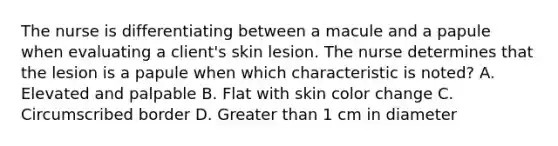 The nurse is differentiating between a macule and a papule when evaluating a client's skin lesion. The nurse determines that the lesion is a papule when which characteristic is noted? A. Elevated and palpable B. Flat with skin color change C. Circumscribed border D. Greater than 1 cm in diameter