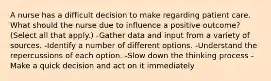 A nurse has a difficult decision to make regarding patient care. What should the nurse due to influence a positive outcome? (Select all that apply.) -Gather data and input from a variety of sources. -Identify a number of different options. -Understand the repercussions of each option. -Slow down the thinking process -Make a quick decision and act on it immediately