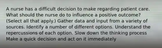 A nurse has a difficult decision to make regarding patient care. What should the nurse do to influence a positive outcome? (Select all that apply.) Gather data and input from a variety of sources. Identify a number of different options. Understand the repercussions of each option. Slow down the thinking process Make a quick decision and act on it immediately