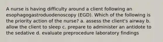 A nurse is having difficulty around a client following an esophagogastroduodenoscopy (EGD). Which of the following is the priority action of the nurse? a. assess the client's airway b. allow the client to sleep c. prepare to administer an antidote to the sedative d. evaluate preprocedure laboratory findings