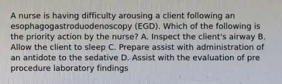 A nurse is having difficulty arousing a client following an esophagogastroduodenoscopy (EGD). Which of the following is the priority action by the nurse? A. Inspect the client's airway B. Allow the client to sleep C. Prepare assist with administration of an antidote to the sedative D. Assist with the evaluation of pre procedure laboratory findings