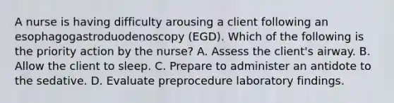 A nurse is having difficulty arousing a client following an esophagogastroduodenoscopy (EGD). Which of the following is the priority action by the nurse? A. Assess the client's airway. B. Allow the client to sleep. C. Prepare to administer an antidote to the sedative. D. Evaluate preprocedure laboratory findings.