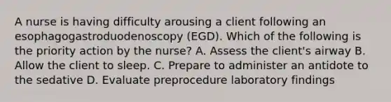 A nurse is having difficulty arousing a client following an esophagogastroduodenoscopy (EGD). Which of the following is the priority action by the nurse? A. Assess the client's airway B. Allow the client to sleep. C. Prepare to administer an antidote to the sedative D. Evaluate preprocedure laboratory findings