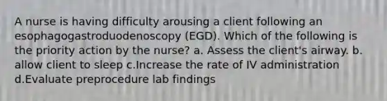 A nurse is having difficulty arousing a client following an esophagogastroduodenoscopy (EGD). Which of the following is the priority action by the nurse? a. Assess the client's airway. b. allow client to sleep c.Increase the rate of IV administration d.Evaluate preprocedure lab findings