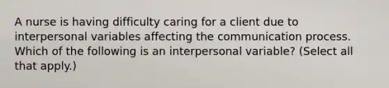 A nurse is having difficulty caring for a client due to interpersonal variables affecting the communication process. Which of the following is an interpersonal variable? (Select all that apply.)