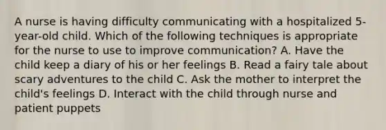 A nurse is having difficulty communicating with a hospitalized 5-year-old child. Which of the following techniques is appropriate for the nurse to use to improve communication? A. Have the child keep a diary of his or her feelings B. Read a fairy tale about scary adventures to the child C. Ask the mother to interpret the child's feelings D. Interact with the child through nurse and patient puppets