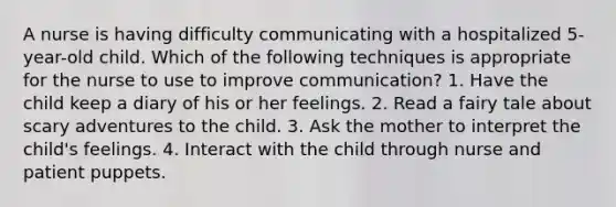 A nurse is having difficulty communicating with a hospitalized 5-year-old child. Which of the following techniques is appropriate for the nurse to use to improve communication? 1. Have the child keep a diary of his or her feelings. 2. Read a fairy tale about scary adventures to the child. 3. Ask the mother to interpret the child's feelings. 4. Interact with the child through nurse and patient puppets.