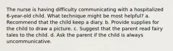 The nurse is having difficulty communicating with a hospitalized 6-year-old child. What technique might be most helpful? a. Recommend that the child keep a diary. b. Provide supplies for the child to draw a picture. c. Suggest that the parent read fairy tales to the child. d. Ask the parent if the child is always uncommunicative.