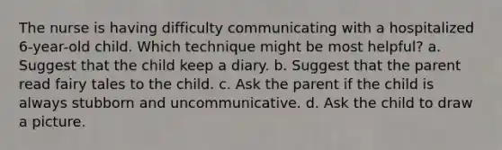 The nurse is having difficulty communicating with a hospitalized 6-year-old child. Which technique might be most helpful? a. Suggest that the child keep a diary. b. Suggest that the parent read fairy tales to the child. c. Ask the parent if the child is always stubborn and uncommunicative. d. Ask the child to draw a picture.