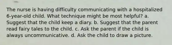 The nurse is having difficulty communicating with a hospitalized 6-year-old child. What technique might be most helpful? a. Suggest that the child keep a diary. b. Suggest that the parent read fairy tales to the child. c. Ask the parent if the child is always uncommunicative. d. Ask the child to draw a picture.