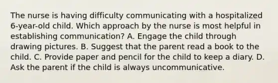 The nurse is having difficulty communicating with a hospitalized 6-year-old child. Which approach by the nurse is most helpful in establishing communication? A. Engage the child through drawing pictures. B. Suggest that the parent read a book to the child. C. Provide paper and pencil for the child to keep a diary. D. Ask the parent if the child is always uncommunicative.