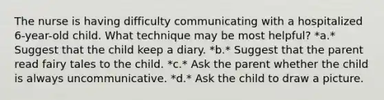 The nurse is having difficulty communicating with a hospitalized 6-year-old child. What technique may be most helpful? *a.* Suggest that the child keep a diary. *b.* Suggest that the parent read fairy tales to the child. *c.* Ask the parent whether the child is always uncommunicative. *d.* Ask the child to draw a picture.