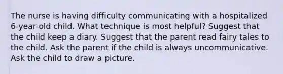 The nurse is having difficulty communicating with a hospitalized 6-year-old child. What technique is most helpful? Suggest that the child keep a diary. Suggest that the parent read fairy tales to the child. Ask the parent if the child is always uncommunicative. Ask the child to draw a picture.