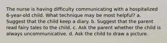 The nurse is having difficulty communicating with a hospitalized 6-year-old child. What technique may be most helpful? a. Suggest that the child keep a diary. b. Suggest that the parent read fairy tales to the child. c. Ask the parent whether the child is always uncommunicative. d. Ask the child to draw a picture.