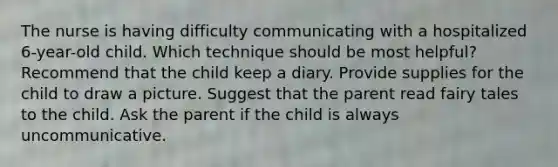 The nurse is having difficulty communicating with a hospitalized 6-year-old child. Which technique should be most helpful? Recommend that the child keep a diary. Provide supplies for the child to draw a picture. Suggest that the parent read fairy tales to the child. Ask the parent if the child is always uncommunicative.