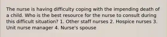 The nurse is having difficulty coping with the impending death of a child. Who is the best resource for the nurse to consult during this difficult situation? 1. Other staff nurses 2. Hospice nurses 3. Unit nurse manager 4. Nurse's spouse