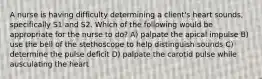 A nurse is having difficulty determining a client's heart sounds, specifically S1 and S2. Which of the following would be appropriate for the nurse to do? A) palpate the apical impulse B) use the bell of the stethoscope to help distinguish sounds C) determine the pulse deficit D) palpate the carotid pulse while ausculating the heart