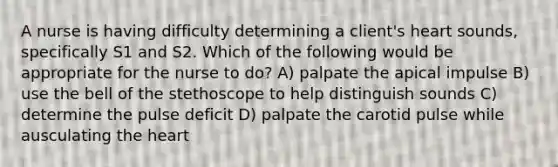 A nurse is having difficulty determining a client's heart sounds, specifically S1 and S2. Which of the following would be appropriate for the nurse to do? A) palpate the apical impulse B) use the bell of the stethoscope to help distinguish sounds C) determine the pulse deficit D) palpate the carotid pulse while ausculating the heart