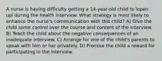 A nurse is having difficulty getting a 14-year-old child to ìopen upî during the health interview. What strategy is most likely to enhance the nurse's communication with this child? A) Give the child some control over the course and content of the interview. B) Teach the child about the negative consequences of an inadequate interview. C) Arrange for one of the child's parents to speak with him or her privately. D) Promise the child a reward for participating in the interview.
