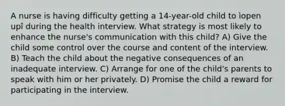 A nurse is having difficulty getting a 14-year-old child to ìopen upî during the health interview. What strategy is most likely to enhance the nurse's communication with this child? A) Give the child some control over the course and content of the interview. B) Teach the child about the negative consequences of an inadequate interview. C) Arrange for one of the child's parents to speak with him or her privately. D) Promise the child a reward for participating in the interview.
