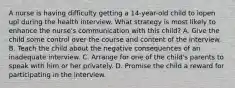 A nurse is having difficulty getting a 14-year-old child to ìopen upî during the health interview. What strategy is most likely to enhance the nurse's communication with this child? A. Give the child some control over the course and content of the interview. B. Teach the child about the negative consequences of an inadequate interview. C. Arrange for one of the child's parents to speak with him or her privately. D. Promise the child a reward for participating in the interview.