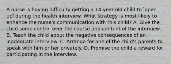 A nurse is having difficulty getting a 14-year-old child to ìopen upî during the health interview. What strategy is most likely to enhance the nurse's communication with this child? A. Give the child some control over the course and content of the interview. B. Teach the child about the negative consequences of an inadequate interview. C. Arrange for one of the child's parents to speak with him or her privately. D. Promise the child a reward for participating in the interview.