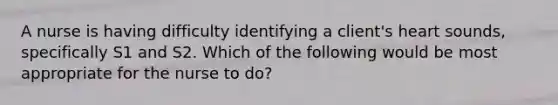 A nurse is having difficulty identifying a client's heart sounds, specifically S1 and S2. Which of the following would be most appropriate for the nurse to do?