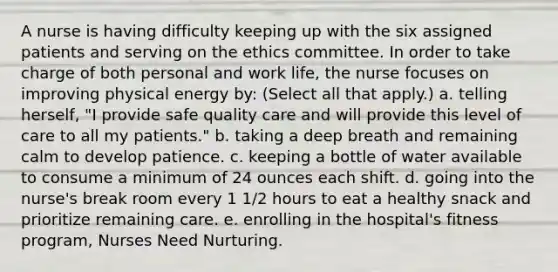 A nurse is having difficulty keeping up with the six assigned patients and serving on the ethics committee. In order to take charge of both personal and work life, the nurse focuses on improving physical energy by: (Select all that apply.) a. telling herself, "I provide safe quality care and will provide this level of care to all my patients." b. taking a deep breath and remaining calm to develop patience. c. keeping a bottle of water available to consume a minimum of 24 ounces each shift. d. going into the nurse's break room every 1 1/2 hours to eat a healthy snack and prioritize remaining care. e. enrolling in the hospital's fitness program, Nurses Need Nurturing.