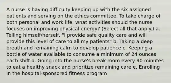 A nurse is having difficulty keeping up with the six assigned patients and serving on the ethics committee. To take charge of both personal and work life, what activities should the nurse focuses on improving physical energy? (Select all that apply.) a. Telling himself/herself, "I provide safe quality care and will provide this level of care to all my patients" b. Taking a deep breath and remaining calm to develop patience c. Keeping a bottle of water available to consume a minimum of 24 ounces each shift d. Going into the nurse's break room every 90 minutes to eat a healthy snack and prioritize remaining care e. Enrolling in the hospital-sponsored fitness program