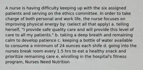 A nurse is having difficulty keeping up with the six assigned patients and serving on the ethics committee. In order to take charge of both personal and work life, the nurse focuses on improving physical energy by: (select all that apply) a. telling herself, "I provide safe quality care and will provide this level of care to all my patients." b. taking a deep breath and remaining calm to develop patience c. keeping a bottle of water available to consume a minimum of 24 ounces each shife d. going into the nurses break room every 1.5 hrs to eat a healthy snack and prioritize remaining care e. enrolling in the hospital's fitness program, Nurses Need Nutrition