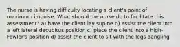 The nurse is having difficulty locating a client's point of maximum impulse. What should the nurse do to facilitate this assessment? a) have the client lay supine b) assist the client into a left lateral decubitus position c) place the client into a high-Fowler's position d) assist the client to sit with the legs dangling