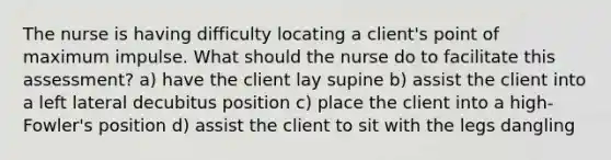 The nurse is having difficulty locating a client's point of maximum impulse. What should the nurse do to facilitate this assessment? a) have the client lay supine b) assist the client into a left lateral decubitus position c) place the client into a high-Fowler's position d) assist the client to sit with the legs dangling