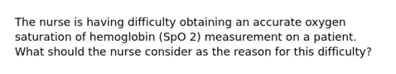 The nurse is having difficulty obtaining an accurate oxygen saturation of hemoglobin (SpO 2) measurement on a patient. What should the nurse consider as the reason for this difficulty?