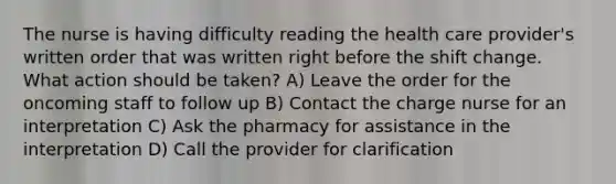 The nurse is having difficulty reading the health care provider's written order that was written right before the shift change. What action should be taken? A) Leave the order for the oncoming staff to follow up B) Contact the charge nurse for an interpretation C) Ask the pharmacy for assistance in the interpretation D) Call the provider for clarification