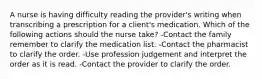 A nurse is having difficulty reading the provider's writing when transcribing a prescription for a client's medication. Which of the following actions should the nurse take? -Contact the family remember to clarify the medication list. -Contact the pharmacist to clarify the order. -Use profession judgement and interpret the order as it is read. -Contact the provider to clarify the order.