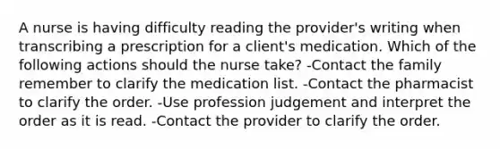 A nurse is having difficulty reading the provider's writing when transcribing a prescription for a client's medication. Which of the following actions should the nurse take? -Contact the family remember to clarify the medication list. -Contact the pharmacist to clarify the order. -Use profession judgement and interpret the order as it is read. -Contact the provider to clarify the order.