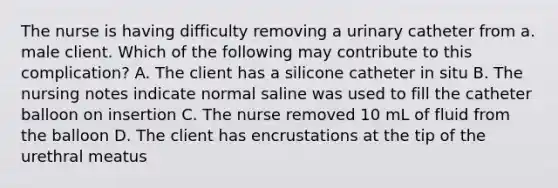 The nurse is having difficulty removing a urinary catheter from a. male client. Which of the following may contribute to this complication? A. The client has a silicone catheter in situ B. The nursing notes indicate normal saline was used to fill the catheter balloon on insertion C. The nurse removed 10 mL of fluid from the balloon D. The client has encrustations at the tip of the urethral meatus